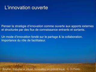L’innovation ouverte
Penser la stratégie d’innovation comme ouverte aux apports externes
et structurée par des ﬂux de connaissance entrants et sortants.
Un mode d’innovation fondé sur le partage & la collaboration.
Importance du rôle de facilitateur.
Source : Impulser et piloter l’innovation en bibliothèque - C. Di Pietro.
 