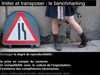 Envisager le degré de reproductibilité :
la prise en compte du contexte.
la compatibilité avec la culture de l’organisation.
l’existence des compétences nécessaires.
Source : La Boîte à outils de l'innovation - Géraldine Benoit-Cervantes - Dunod
Imiter et transposer : le benchmarking
https://www.ﬂickr.com/photos/poolski/3564181134
 