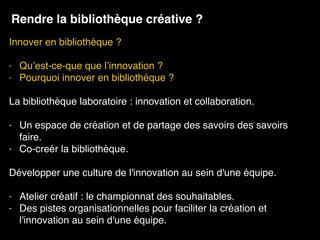 Innover en bibliothèque ? 
- Qu’est-ce-que que l’innovation ?
- Pourquoi innover en bibliothèque ?
La bibliothèque laboratoire : innovation et collaboration. 
- Un espace de création et de partage des savoirs des savoirs
faire.
- Co-creér la bibliothèque.
Développer une culture de l'innovation au sein d'une équipe.
- Atelier créatif : le championnat des souhaitables.
- Des pistes organisationnelles pour faciliter la création et
l'innovation au sein d'une équipe.
Rendre la bibliothèque créative ?
 
