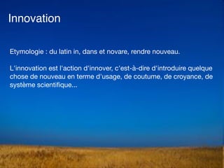 Innovation
Etymologie : du latin in, dans et novare, rendre nouveau. 

L'innovation est l'action d'innover, c'est-à-dire d'introduire quelque
chose de nouveau en terme d'usage, de coutume, de croyance, de
système scientiﬁque...
 