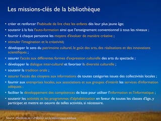 • créer et renforcer l'habitude de lire chez les enfants dès leur plus jeune âge;
• soutenir à la fois l'auto-formation ainsi que l'enseignement conventionnel à tous les niveaux ;
• fournir à chaque personne les moyens d'évoluer de manière créative ;
• stimuler l'imagination et la créativité;
• développer le sens du patrimoine culturel, le goût des arts, des réalisations et des innovations
scientiﬁques ;
• assurer l'accès aux différentes formes d'expression culturelle des arts du spectacle ;
• développer le dialogue inter-culturel et favoriser la diversité culturelle ;
• soutenir la tradition orale ;
• assurer l'accès des citoyens aux informations de toutes catégories issues des collectivités locales ;
• fournir aux entreprises locales, aux associations et aux groupes d'intérêt les services d'information
adéquats ;
• faciliter le développement des compétences de base pour utiliser l'information et l'informatique ;
• soutenir les activités et les programmes d'alphabétisation en faveur de toutes les classes d'âge, y
participer, et mettre en oeuvre de telles activités, si nécessaire.
Source : Manifeste de l’UNESCO sur la bibliothèque publique
Les missions-clés de la bibliothèque
 