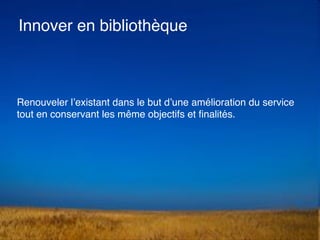 Renouveler l’existant dans le but d’une amélioration du service
tout en conservant les même objectifs et ﬁnalités.
Innover en bibliothèque
 
