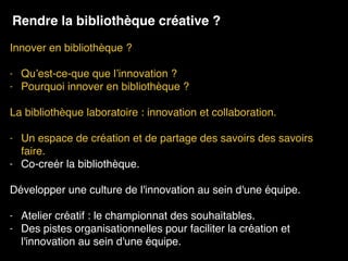 Innover en bibliothèque ? 
- Qu’est-ce-que que l’innovation ?
- Pourquoi innover en bibliothèque ?
La bibliothèque laboratoire : innovation et collaboration. 
- Un espace de création et de partage des savoirs des savoirs
faire.
- Co-creér la bibliothèque.
Développer une culture de l'innovation au sein d'une équipe.
- Atelier créatif : le championnat des souhaitables.
- Des pistes organisationnelles pour faciliter la création et
l'innovation au sein d'une équipe.
Rendre la bibliothèque créative ?
 