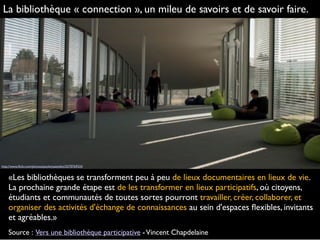 «Les bibliothèques se transforment peu à peu de lieux documentaires en lieux de vie.
La prochaine grande étape est de les transformer en lieux participatifs, où citoyens,
étudiants et communautés de toutes sortes pourront travailler, créer, collaborer, et
organiser des activités d'échange de connaissances au sein d'espaces ﬂexibles, invitants
et agréables.»
Source : Vers une bibliothèque participative -Vincent Chapdelaine
http://www.ﬂickr.com/photos/paolomazzoleni/5570769324
La bibliothèque « connection », un mileu de savoirs et de savoir faire.
 