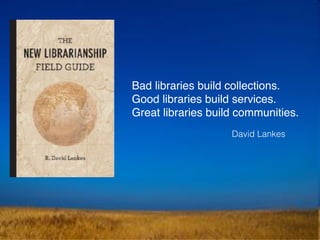 Bad libraries build collections.
Good libraries build services.
Great libraries build communities.
David Lankes
 