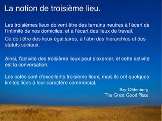 La notion de troisième lieu.
Les troisièmes lieux doivent être des terrains neutres à l’écart de
l’intimité de nos domiciles, et à l’écart des lieux de travail.
Ce doit être des lieux égalitaires, à l’abri des hiérarchies et des
statuts sociaux.  
Ainsi, l’activité des troisième lieux peut s’exercer, et cette activité
est la conversation.  
 
Les cafés sont d'excellents troisième lieux, mais ils ont quelques
limites liées à leur caractère commercial.
Ray Oldenburg 
The Great Good Place
 