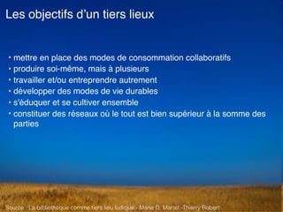 • mettre en place des modes de consommation collaboratifs
• produire soi-même, mais à plusieurs
• travailler et/ou entreprendre autrement
• développer des modes de vie durables
• s'éduquer et se cultiver ensemble
• constituer des réseaux où le tout est bien supérieur à la somme des
parties
Les objectifs d’un tiers lieux
Source : La bibliothèque comme tiers lieu ludique - Marie D. Martel -Thierry Robert
 