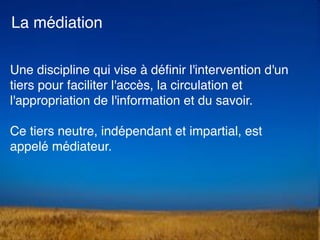 Une discipline qui vise à déﬁnir l'intervention d'un
tiers pour faciliter l'accès, la circulation et
l'appropriation de l'information et du savoir.
Ce tiers neutre, indépendant et impartial, est
appelé médiateur. 
La médiation
 