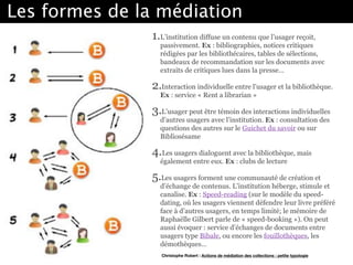Les formes de la médiation
1.L’institution diffuse un contenu que l’usager reçoit,
passivement. Ex : bibliographies, notices critiques
rédigées par les bibliothécaires, tables de sélections,
bandeaux de recommandation sur les documents avec
extraits de critiques lues dans la presse… 
2.Interaction individuelle entre l’usager et la bibliothèque.
Ex : service « Rent a librarian » 
3.L’usager peut être témoin des interactions individuelles
d’autres usagers avec l’institution. Ex : consultation des
questions des autres sur le Guichet du savoir ou sur
Bibliosésame 
4.Les usagers dialoguent avec la bibliothèque, mais
également entre eux. Ex : clubs de lecture 
5.Les usagers forment une communauté de création et
d’échange de contenus. L’institution héberge, stimule et
canalise. Ex : Speed-reading (sur le modèle du speed-
dating, où les usagers viennent défendre leur livre préféré
face à d’autres usagers, en temps limité; le mémoire de
Raphaëlle Gilbert parle de « speed-booking »). On peut
aussi évoquer : service d’échanges de documents entre
usagers type Bibale, ou encore les fouillothèques, les
démothèques…
Christophe Robert : Actions de médiation des collections : petite typologie
 