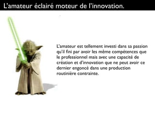 L’amateur éclairé moteur de l’innovation.
L’amateur est tellement investi dans sa passion
qu’il ﬁni par avoir les même compétences que
le professionnel mais avec une capacité de
création et d’innovation que ne peut avoir ce
dernier engoncé dans une production
routinière contrainte.
 