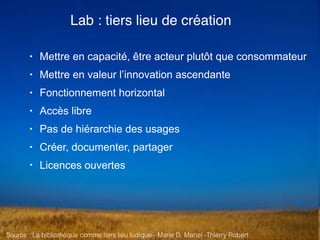 Source : La bibliothèque comme tiers lieu ludique - Marie D. Martel -Thierry Robert
• Mettre en capacité, être acteur plutôt que consommateur
• Mettre en valeur l’innovation ascendante
• Fonctionnement horizontal
• Accès libre
• Pas de hiérarchie des usages
• Créer, documenter, partager
• Licences ouvertes
Lab : tiers lieu de création
 