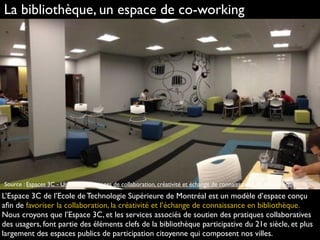La bibliothèque, un espace de co-working
L’Espace 3C de l’Ecole de Technologie Supérieure de Montréal est un modèle d’espace conçu
aﬁn de favoriser la collaboration, la créativité et l’échange de connaissance en bibliothèque.
Nous croyons que l’Espace 3C, et les services associés de soutien des pratiques collaboratives
des usagers, font partie des éléments clefs de la bibliothèque participative du 21e siècle, et plus
largement des espaces publics de participation citoyenne qui composent nos villes.
Source : Espaces 3C - Un réseau d'espaces de collaboration, créativité et échange de connaissances en bibliothèque.
 
