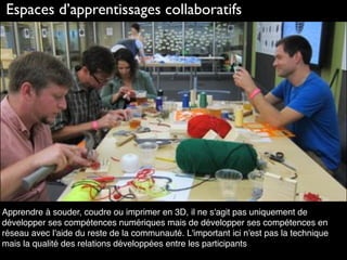 Espaces d’apprentissages collaboratifs
Apprendre à souder, coudre ou imprimer en 3D, il ne s'agit pas uniquement de
développer ses compétences numériques mais de développer ses compétences en
réseau avec l'aide du reste de la communauté. L'important ici n'est pas la technique
mais la qualité des relations développées entre les participants
 