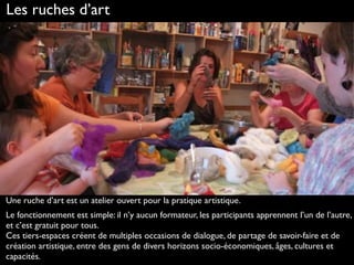 Les ruches d’art
Une ruche d’art est un atelier ouvert pour la pratique artistique.
Le fonctionnement est simple: il n’y aucun formateur, les participants apprennent l’un de l’autre,
et c’est gratuit pour tous.  
Ces tiers-espaces créent de multiples occasions de dialogue, de partage de savoir-faire et de
création artistique, entre des gens de divers horizons socio-économiques, âges, cultures et
capacités.
 