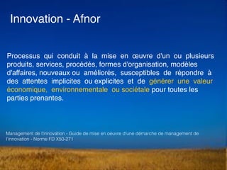 Processus qui conduit à la mise en œuvre d'un ou plusieurs
produits, services, procédés, formes d'organisation, modèles
d'affaires, nouveaux ou améliorés, susceptibles de répondre à
des attentes implicites ou explicites et de générer une valeur
économique, environnementale ou sociétale pour toutes les
parties prenantes.
Innovation - Afnor
Management de l'innovation - Guide de mise en oeuvre d'une démarche de management de
l’innovation - Norme FD X50-271
 