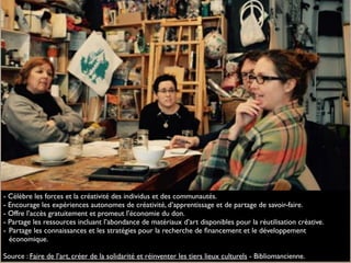 - Célèbre les forces et la créativité des individus et des communautés.
- Encourage les expériences autonomes de créativité, d’apprentissage et de partage de savoir-faire.
- Offre l’accès gratuitement et promeut l’économie du don.
- Partage les ressources incluant l’abondance de matériaux d’art disponibles pour la réutilisation créative.
- Partage les connaissances et les stratégies pour la recherche de ﬁnancement et le développement
économique.
Source : Faire de l’art, créer de la solidarité et réinventer les tiers lieux culturels - Bibliomancienne.
 