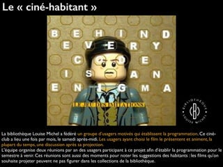 Le « ciné-habitant »
La bibliothèque Louise Michel a fédéré un groupe d’usagers motivés qui établissent la programmation. Ce ciné-
club a lieu une fois par mois, le samedi après-midi. Les usagers ayant choisi le ﬁlm le présentent et animent, la
plupart du temps, une discussion après sa projection.
L'équipe organise deux réunions par an des usagers participant à ce projet aﬁn d’établir la programmation pour le
semestre à venir. Ces réunions sont aussi des moments pour noter les suggestions des habitants : les ﬁlms qu'on
souhaite projeter peuvent ne pas ﬁgurer dans les collections de la bibliothèque.
 