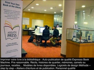 Imprimer votre livre à la bibliothèque : Auto-publication de qualité Expresso Book
Machine. Prix raisonnable. Récits, histoires de quartier, mémoires, carnets ou
journaux, recettes… Modèles de livres disponibles. Logiciels de design Méthode «
step by step » Ateliers d’écriture et de publication. Personnel qualiﬁé
 