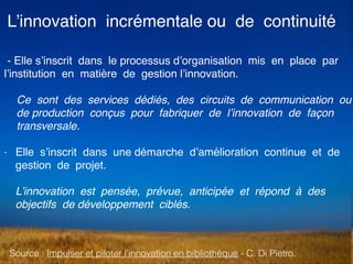 L’innovation incrémentale ou de continuité
Source : Impulser et piloter l’innovation en bibliothèque - C. Di Pietro.
- Elle s’inscrit dans le processus d’organisation mis en place par
l’institution en matière de gestion l’innovation.  
Ce sont des services dédiés, des circuits de communication ou
de production conçus pour fabriquer de l’innovation de façon
transversale.
- Elle s’inscrit dans une démarche d’amélioration continue et de
gestion de projet.  
 
L’innovation est pensée, prévue, anticipée et répond à des
objectifs de développement ciblés.
 