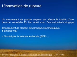 L’innovation de rupture
Un mouvement de grande ampleur qui affecte la totalité d’une
branche sectorielle. En lien étroit avec l’innovation technologique.
Changement de modèle, de paradigme technologique.  
S’anticipe mal.
> Numérique, la reforme territoriale (BDP) …
Source : Impulser et piloter l’innovation en bibliothèque - C. Di Pietro.
 