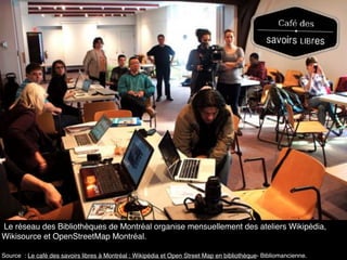 Le réseau des Bibliothèques de Montréal organise mensuellement des ateliers Wikipédia,
Wikisource et OpenStreetMap Montréal.
Source : Le café des savoirs libres à Montréal : Wikipédia et Open Street Map en bibliothèque- Bibliomancienne.
 