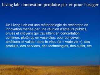 Un Living Lab est une méthodologie de recherche en
innovation menée par une réunion d’acteurs publics,
privés et citoyens qui travaillent en concertation
continue, plutôt qu’en vase clos, pour concevoir,
améliorer et valider dans le vécu (la « vraie vie »), des
produits, des services, des technologies, des outils, etc.
Living lab : innovation produite par et pour l’usager
 
