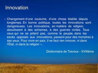 Innovation
« Changement d’une coutume, d’une chose établie depuis
longtemps. En bonne politique, toutes les innovations so...