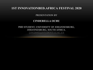 1ST INNOVATIONBED.AFRICA FESTIVAL 2020
PRESENTATION BY
CINDERELLA OCHU
PHD STUDENT, UNIVERSITY OF JOHANNESBURG,
JOHANNESBURG, SOUTH AFRICA.
219126442@STUDENT.UJ.AC.ZA
 