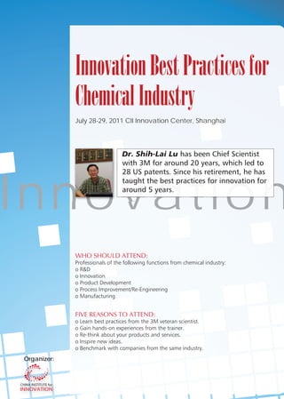 Innovation Best Practices for
              Chemical Industry
              July 28-29, 2011 CII Innovation Center, Shanghai




                                 D
                                 Dr. Shih-Lai Lu




I nn ov at i o n
              WHO SHOULD ATTEND:
              Professionals of the following functions from chemical industry:
              o R&D
              o Innovation
              o Product Development
              o Process Improvement/Re-Engineering
              o Manufacturing


              FIVE REASONS TO ATTEND:
              o Learn best practices from the 3M veteran scientist.
              o Gain hands-on experiences from the trainer.
              o Re-think about your products and services.
              o Inspire new ideas.
              o Benchmark with companies from the same industry.
 Organizer:
   g
 