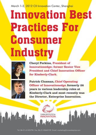 March 1-2, 2012 CII Innovation Center, Shanghai



Innovation Best
Practices For
Consumer
Industry
                  Cheryl Perkins, President of
                  Innovationedge; former Senior Vice
                  President and Chief Innovation Officer
                  for Kimberly-Clark.

                  Patrick Clusman, Chief Operating
                  Officer of Innovationedge, formerly 26
                  years in various leadership roles at
                  Kimberly-Clark and most recently was
                  the Director, Enterprise Innovation.




    Tel: 86-21-61435790 Fax: 86-21-55663190 Email: marketing@innoenterprise.com
 