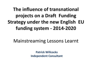 The influence of transnational
projects on a Draft Funding
Strategy under the new English EU
funding system - 2014-2020
Mainstreaming Lessons Learnt
Patrick Willcocks
Independent Consultant

 