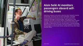 10
Aisin Seiki AI monitors
passengers aboard self-
driving buses
Automotive component and systems-maker Aisin Seiki, Toyohashi University
of Technology, and several start-ups have co-developed a passenger
monitoring system for autonomous buses. The system uses camera
recognition technology to record passengers’ facial expressions, body
movements, and voices. An AI then conducts a multimodal analysis to predict
passenger intentions and movements. The system can communicate with
passengers to help prevent them from having accidents or leaving belongings
behind in the bus. It uses CG characters and natural language to communicate
with passengers in a more human manner, putting them at ease while riding a
driverless vehicle.
Copyright © 2021 Accenture. Allrights reserved.
Source: Factiva​
 