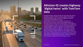 Allvision IO creates highway
'digital twins’ with TomTom
data
Geospatial analytics company Allvision IO is partnering with location
technology specialists TomTom to develop ‘digital twin’ highways.
Allvision IO supplies insights and asset management services to
transportation and infrastructure clients.
By partnering with TomTom, the company can increase its
data sources to ‘more than a million miles of highway data and,
leveraging machine learning and cloud technology, unlock insights for
its interstate highway customers. TomTom data will be integrated with
Allvision’s platform to create a ‘digital twin’ of road infrastructure,
including bridges, guardrails and signage. “You would be amazed at
how frequently assets along a highway or road change,” said Aaron
Morris, co-founder and CEO of Allvision IO. “The signage telling you
how fast you should be going, the exits and what town you are coming
up to. There are millions of miles of this stuff out there that has to be
maintained by a comparatively small number of people, and the way
we can do that is through this data and through our tech.”
11 Copyright © 2021 Accenture. Allrights reserved.
Source: Factiva​
 