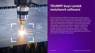 TRUMPF buys Lantek
metalwork software
Industrial manufacturer TRUMPF has bought software company Lantek in
order to further optimize and connect sheet metal production. TRUMPF has
already invested in a series of activities aimed at advancing the future of sheet
metal processing, including the development of open machine data interface
‘umati’ and a collaboration with Jungheinrich on automated guided vehicles.
Lantek develops, implements and maintains software for metalworking,
including CAD, CAM, MES and ERP solutions. “TRUMPF is opening up to
customers' production ecosystems with this acquisition,” said Thomas
Schneider, Managing Director of Machine Tool Development at TRUMPF.
“With Lantek, we comprehensively cover the sheet metal process chain, even
with machines from different manufacturers."
Copyright © 2021 Accenture. Allrights reserved.
4 Source: Factiva​
 