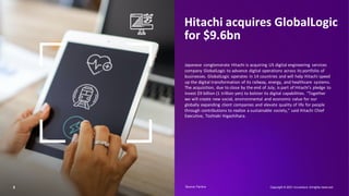 5
Hitachi acquires GlobalLogic
for $9.6bn
Japanese conglomerate Hitachi is acquiring US digital engineering services
company GlobalLogic to advance digital operations across its portfolio of
businesses. GlobalLogic operates in 14 countries and will help Hitachi speed
up the digital transformation of its railway, energy, and healthcare systems.
The acquisition, due to close by the end of July, is part of Hitachi’s pledge to
invest $9 billion (1 trillion yen) to bolster its digital capabilities. “Together
we will create new social, environmental and economic value for our
globally expanding client companies and elevate quality of life for people
through contributions to realize a sustainable society,” said Hitachi Chief
Executive, Toshiaki Higashihara.
Copyright © 2021 Accenture. Allrights reserved.
Source: Factiva​
 