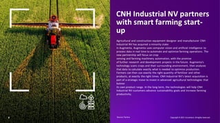 6
CNH Industrial NV partners
with smart farming start-
up
Agricultural and construction equipment designer and manufacturer CNH
Industrial NV has acquired a minority stake
in Augmenta. Augmenta uses computer vision and artificial intelligence to
process data in real time to automate and optimize farming operations. The
new partnership will focus on crop
sensing and farming machinery automation, with the promise
of further research and development projects in the future. Augmenta’s
technology scans crops and their surrounding environment, then analyzes
that data to calculate exactly what is needed to optimize production.
Farmers can then use exactly the right quantity of fertilizer and other
products, at exactly the right times. CNH Industrial NV’s latest acquisition is
part of a strategic move to invest in advanced agricultural technologies that
bolster
its own product range. In the long term, the technologies will help CNH
Industrial NV customers advance sustainability goals and increase farming
productivity.
Copyright © 2021 Accenture. Allrights reserved.
Source: Factiva​
 