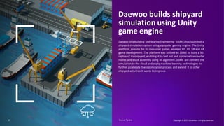 7
Daewoo builds shipyard
simulation using Unity
game engine
Daewoo Shipbuilding and Marine Engineering (DSME) has launched a
shipyard simulation system using a popular gaming engine. The Unity
platform, popular for its consumer games, enables 3D, 2D, VR and AR
game development. The platform was utilized by DSME to build a 3D
replica of its shipyard, enabling it to test out and optimize transporter
routes and block assembly using an algorithm. DSME will connect the
simulation to the cloud and apply machine learning technologies to
further accelerate the optimization process and extend it to other
shipyard activities it wants to improve.
Copyright © 2021 Accenture. Allrights reserved.
Source: Factiva​
 