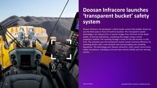 8
Doosan Infracore launches
‘transparent bucket’ safety
system
Doosan Infracore has developed a wheel loader system that enables drivers to
see the blind spots in front of machine buckets. The ‘transparent bucket’
technology is an industry first. It records images from the front of the wheel
loader, at the top and bottom, combining the images using a curved
projection method. The resulting footage is aired on the cab monitor in real
time. The company says the transparent bucket system improves efficiency by
providing drivers with a new forward-view during loading and unloading
operations. The technology joins Doosan Infracore’s other recent construction
safety innovations, including an around view monitor (AVM) and rear warning
system.
Copyright © 2021 Accenture. Allrights reserved.
Human
Source: Factiva​
 