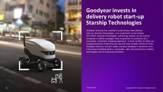 Goodyear invests in
delivery robot start-up
Starship Technologies
Goodyear Ventures has invested in autonomous robot delivery
start-up, Starship Technologies, in an investment round totaling
$17 million. Starship Technologies’ self-driving vehicles can be used by
companies to deliver packages, food, or groceries to customers for a
convenient, contactless shopping experience. In total, its fleet of robots are
making thousands of deliveries per day and have traveled millions of miles.
Goodyear Ventures, tire and rubber company Goodyear’s investment arm,
is focusing on building electric, sustainable, safe, and autonomous mobility
technologies into its investment portfolio.
9 Copyright © 2021 Accenture. Allrights reserved.
Source: Factiva​
 