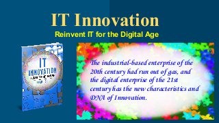 IT Innovation
Reinvent IT for the Digital Age
The industrial-based enterprise of the
20th century had run out of gas, and
the digital enterprise of the 21st
century has the new characteristics and
DNA of Innovation.
 