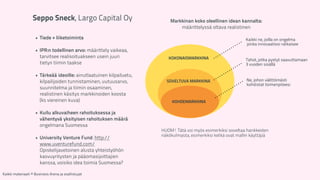 Seppo Sneck, Largo Capital Oy 
! 
• Tiede + liiketoiminta 
! 
• IPR:n todellinen arvo: määrittely vaikeaa, 
tarvitsee realisoituakseen usein juuri 
tietyn tiimin taakse 
! 
• Tärkeää ideoille: ainutlaatuinen kilpailuetu, 
kilpailijoiden tunnistaminen, uutuusarvo, 
suunnitelma ja tiimin osaaminen, 
realistinen käsitys markkinoiden koosta 
(ks viereinen kuva) 
! 
• Kuilu alkuvaiheen rahoituksessa ja 
vähentyvä yksityisen rahoituksen määrä 
ongelmana Suomessa 
! 
• University Venture Fund: http:// 
www.uventurefund.com/ 
Opiskelijavetoinen alusta yhteistyöhön 
kasvuyritysten ja pääomasijoittajien 
kanssa, voisiko idea toimia Suomessa? 
Markkinan koko oleellinen idean kannalta: 
määrittelyssä oltava realistinen 
KOKONAISMARKKINA 
SOVELTUVA MARKKINA 
KOHDEMARKKINA 
Kaikki ne, joilla on ongelma 
jonka innovaatiosi ratkaisee 
Tahot, jotka pystyt saavuttamaan 
3 vuoden sisällä 
Ne, johon välittömästi 
kohdistat toimenpiteesi 
HUOM! Tätä voi myös esimerkiksi soveltaa hankkeiden 
näkökulmasta, esimerkiksi ketkä ovat mallin käyttäjiä 
Kaikki materiaali: © Business Arena ja osallistujat 
 