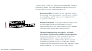 ”Seppo Sorvari kuulee, että oppilaitos kehittelee T&K-hanketta 
metallikehitykseen. Seppo ajattelee voivansa osallistua parilla 
tonnilla oman miljoonan liikevaihtonsa turvin.” 
! 
Osaamiskapeikko: Oppilaitos tarjoaa palveluita Sepolle. 
Nopeasti käy ilmi, että oppilaitos toimii 5 vuotta vanhalla 
koneella, joka ei palvele Sepon tarvetta. Oppilaitoksen 
osaaminen ei riitäkään. 
! 
Motivaatio-ongelma: Ehkä oppilaitoksella oli pääasiassa 
kiinnostus kehittää vanhalla konekannalla omia 
opetustarpeita ja suoltaa tietynlaista koulutusta, vaikka 
valmiudet eivät palvele Sepon tarkoitusperiä. 
! 
Tulosten jalkauttaminen ontuu, koska asiakas ja 
toteuttaja eivät alkuvaiheessa käyneet vuoropuhelua. 
Suunnitelma ja tutkimus olivat sinänsä hyviä, mutta 
käytännön sovellus ei palvele Sepon tarpeita kv-alihankintatoiminnan 
kehittämiseksi. Sepon mielestä 
projektin olisi pitänyt kartoittaa asiakkaiden tarvetta 
paremmin ennen palveluiden tarjoamista. Myöskään Seppo 
ei osannut kysyä, kun ei ollut tottunut hankkeisiin. 
TARINOITA 
JÄRJESTELMÄSTÄ ! 
Kaikki materiaali: © Business Arena ja osallistujat 
 