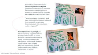 Korkeakoulussa työskentelevää 
asiantuntija Timoteus Kyölää 
pakotetaan tuotteistamaan edellisten 
hankkeiden tulokset myytäviksi 
tuotteiksi. Timoteus haluaa kuitenkin 
kehittää aina uutta myymisen sijaan. 
! 
”Miksi muuttaisin rutiinejani? Mitä 
saan siitä henkilökohtaisesti lisää, että 
teen yrityksille kovan rahan 
koulutusta, saati että perustaisin 
uuden yrityksen?” 
Ursula Nevander on yrittäjä, joka 
haluaa nopean ja näppärän vasteen 
Timoteukselta. Hänellä on huono 
kokemus AMK-hankkeista. Ei halua 
lähteä mukaan korkeakoulujen 
hankeralliin. Toimitusajat paukkuu. 
Ursula haluaa jotain nopeaa. 
AMK:ista käyny monta ihmistä 
juoksemassa ovesta sisään ja 
tarjoamassa eri asioita. 
Kaikki materiaali: © Business Arena ja osallistujat 
 