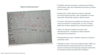 • ”Tykkäsin että eka aloitetaan markkinapotentiaalin 
pohtimisesta. Jää usein tekemättä resurssien puutteen 
ja pulan vuoksi.” 
! 
• ”Selkeä tuote. Eihän tässä ole tarkoitus kilpailla 
konsulttiyritysten kanssa, vaan herätetään uinuvaa 
kysyntää. Selkeyttää yritysten näkökulmasta. 
! 
• ”Jo sekin, että kartoitus tehdään ja osoittautuu ettei 
yritys ole kypsä kv-markkinoille, on tulos. Voidaan 
paketoida mukaan täykkäriä ja yrityskehittämistä. ” 
! 
• ”Mä en ole nähnyt missään Suomessa, että 
kehittämisyhtiöt + korkeakoulu tekisi tällaista 
yhteispalvelua sekatyönä.” 
! 
• ”Asiakaslähtöinen idea. Tehdään ostaminen helpoksi + 
poistetaan riski.” 
! 
• ”Täräytä tonnilla! voisi toimia laajemminkin AMK:n ja 
kehittämisyhtiön yhteisenä palveluna, että yritys 
antaisi toimeksiannoksi kilpailija-analyysin tekemisen 
5 erilaisesta tavasta markkinoida Googlessa.” 
Myynti ja toteutusprosessi 
Kaikki materiaali: © Business Arena ja osallistujat 
 