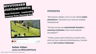 POHDINTAA 
! 
“Muutoksen tekijän rooli voi olla välillä melko 
yksinäinen. Varsinkin kun ehdotus sisältää 
radikalismia” 
! 
“Kuinka alussa saa ryhmitettyä ihmisiä ja 
annettua tulitukea niille ensimmäisille 
seuraajille?” 
! 
“Yritän antaa myös tehtäviä porukalle siten, 
ettei ole liian valmista tehtävänantoa. Ihmiset 
saavat itse tuottaa ratkaisuja.” 
MUUTOKSEN 
JOHTAMISESTA: 
First Follower - Leadership 
Lessons from Dancing Guy 
katso video: 
youtu.be/fW8amMCVAJQ 
Kaikki materiaali: © Business Arena ja osallistujat 
 