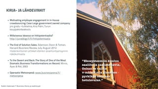 KIRJA- JA LÄHDEVINKIT 
! 
• Motivating employee engagement in in-house 
crowdsourcing: Case Large government owned company; 
pro gradu –tutkielma, Kira Palin, Turun 
kauppakorkeakoulu 
! 
• Millaisessa ideassa on hittipotentiaalia? 
http://junablogi.fi/fi/hittipotentiaalia 
! 
• The End of Solution Sales; Adamson, Dixon & Toman; 
Harvard Business Review, July-August 2012: 
mielenkiintoinen artikkeli etenkin asiantuntijamyynnin 
näkökulmasta 
! 
• To the Desert and Back: The Story of One of the Most 
Dramatic Business Transformations on Record; Mirvis, 
Ayas & Rot, 2003 
! 
• Operaatio Metsonpesä: www.businessarena.fi/ 
metsonpesa 
Kaikki materiaali: © Business Arena ja osallistujat 
”Ekosysteemiin kuuluu 
saaliita ja saalistettavia. 
Onhan se vallan 
v-mäistä olla plankton - 
pyrkikää olemaan 
hetulavalas.” 
 