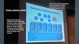 Tästä kaikki lähtee: 
ITSENSÄ JOHTAMINEN. 
Johtajan pitää osata johtaa 
vuorovaikutussuhteita. 
Mitä se vaatii minulta 
johtajana? Mitä täytyisi 
osata? Mitä pitäisi oppia 
toisilta? Mitä voin 
tarjota? 
Verkoston toimintalogiikkaa 
vasta opetellaan. Vaatii 
uudenlaista osaamista! 
Ja että uskallat mennä 
Pekka Jääskö, JAMK verkostoon matkaan. 
Kaikki materiaali: © Business Arena ja osallistujat 
 