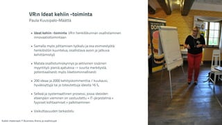 VR:n Ideat kehiin -toiminta 
Paula Kuusipalo-Määttä 
! 
• Ideat kehiin -toiminta: VR:n henkilökunnan osallistaminen 
innovaatiotoimintaan 
! 
• Samalla myös johtamisen työkalu ja osa esimiestyötä: 
henkilöstön kuuntelua, osallistava avoin ja jatkuva 
kehittämistyö 
! 
• Matala osallistumiskynnys ja aktiivinen sisäinen 
myyntityö: pieniä ajatuksia -> suurta merkitystä, 
potentiaalisesti myös liiketoiminnallisesti 
! 
• 200 ideaa ja 2000 kehityskommenttia / kuukausi, 
hyväksyttyjä tai jo toteutettuja ideoita 16 %, 
! 
• Selkeä ja systemaattinen prosessi, jossa ideoiden 
eteenpäin vieminen on vastuutettu + IT-järjestelmä + 
fyysiset kohtaamiset + palkitseminen 
! 
• Vaikuttavuuden tarkastelu 
Kaikki materiaali: © Business Arena ja osallistujat 
 