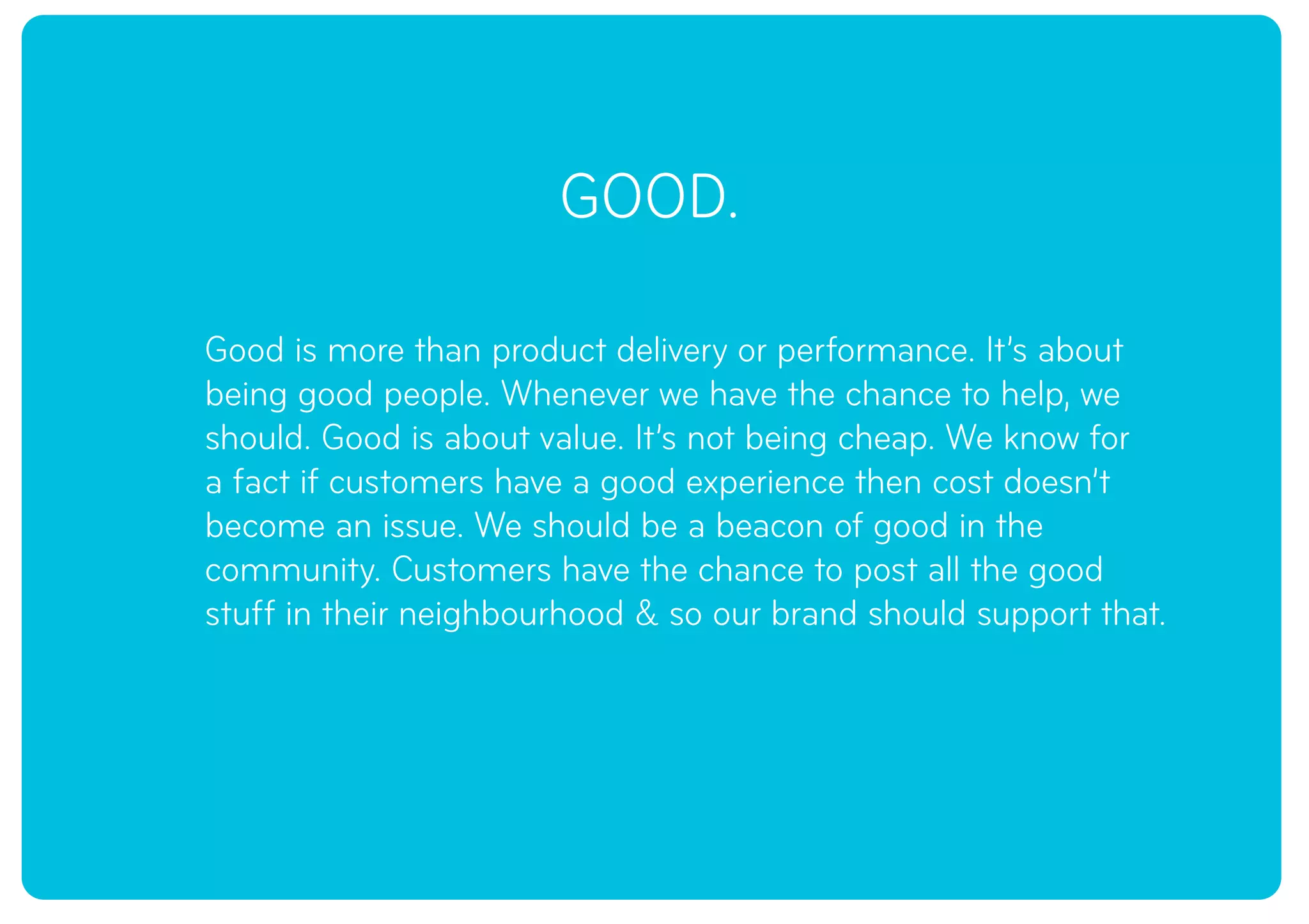 GOOD.
Good is more than product delivery or performance. It’s about
being good people. Whenever we have the chance to help, we
should. Good is about value. It’s not being cheap. We know for
a fact if customers have a good experience then cost doesn’t
become an issue. We should be a beacon of good in the
community. Customers have the chance to post all the good
stuff in their neighbourhood & so our brand should support that.
 