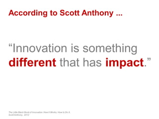 According to Scott Anthony ...
“Innovation is something
different that has impact.”
The Little Black Book of Innovation:How it Works, How to Do It.
Scott Anthony, 2012
 